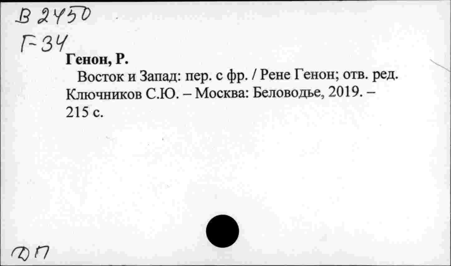 ﻿£ НЯ
г-зч
Г енон, Р.
Восток и Запад: пер. с фр. / Рене Генон; отв. ред. Ключников С.Ю. — Москва: Беловодье, 2019. — 215 с.
О)П